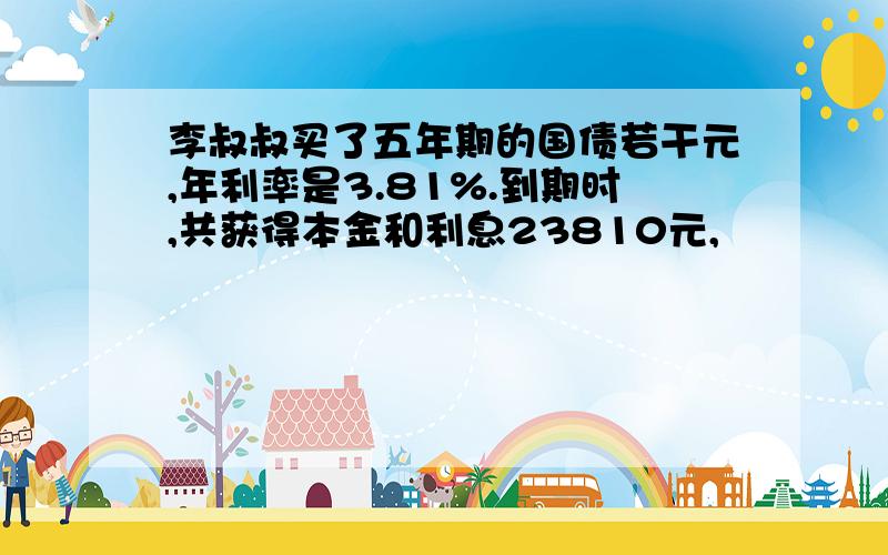 李叔叔买了五年期的国债若干元,年利率是3.81%.到期时,共获得本金和利息23810元,