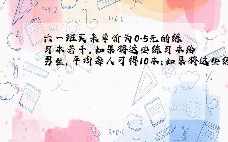 六一班买来单价为0.5元的练习本若干,如果将这些练习本给男生,平均每人可得10本；如果将这些练习本只给女生,平均每人可得