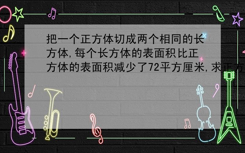 把一个正方体切成两个相同的长方体,每个长方体的表面积比正方体的表面积减少了72平方厘米,求正方体的体积