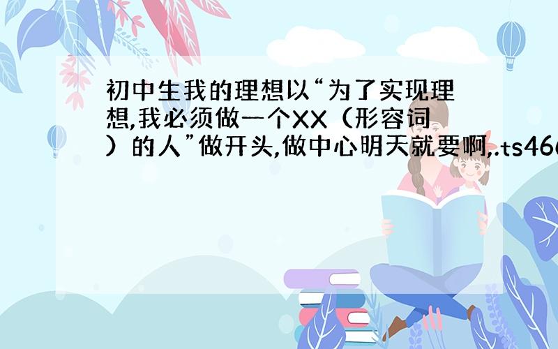 初中生我的理想以“为了实现理想,我必须做一个XX（形容词）的人”做开头,做中心明天就要啊,.ts466686249 字数