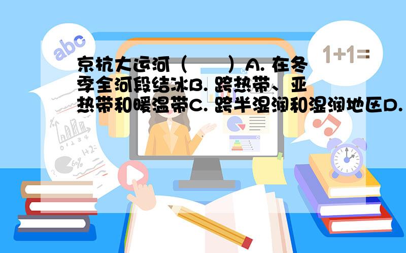 京杭大运河（　　）A. 在冬季全河段结冰B. 跨热带、亚热带和暖温带C. 跨半湿润和湿润地区D. 是“南水北调”中线工程