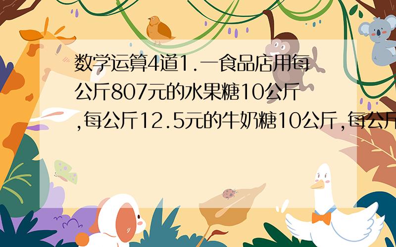 数学运算4道1.一食品店用每公斤807元的水果糖10公斤,每公斤12.5元的牛奶糖10公斤,每公斤15元的酒心巧克力糖5