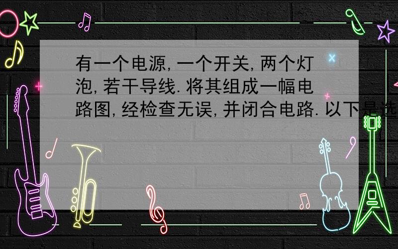 有一个电源,一个开关,两个灯泡,若干导线.将其组成一幅电路图,经检查无误,并闭合电路.以下是选项：