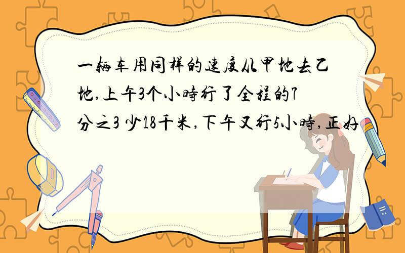 一辆车用同样的速度从甲地去乙地,上午3个小时行了全程的7分之3 少18千米,下午又行5小时,正好