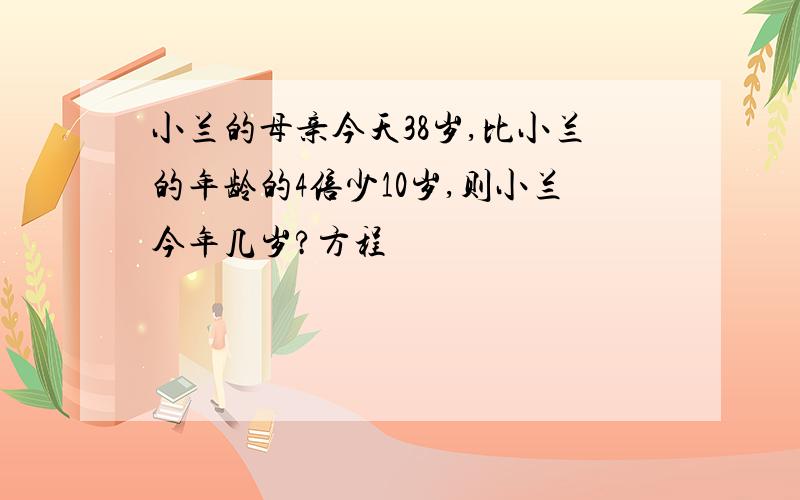 小兰的母亲今天38岁,比小兰的年龄的4倍少10岁,则小兰今年几岁?方程