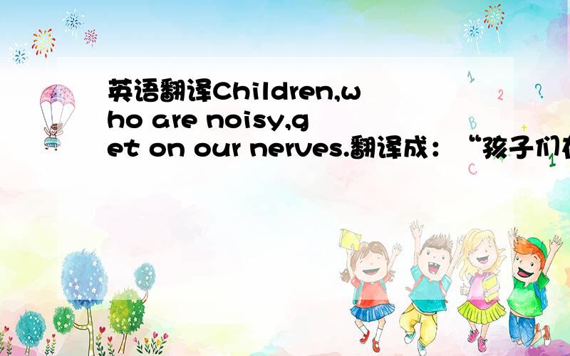 英语翻译Children,who are noisy,get on our nerves.翻译成：“孩子们在吵闹时,会搅