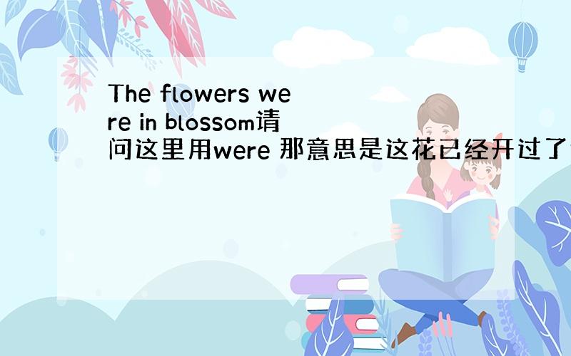 The flowers were in blossom请问这里用were 那意思是这花已经开过了还是正在开?