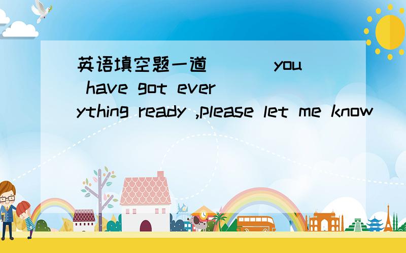 英语填空题一道___ you have got everything ready ,please let me know