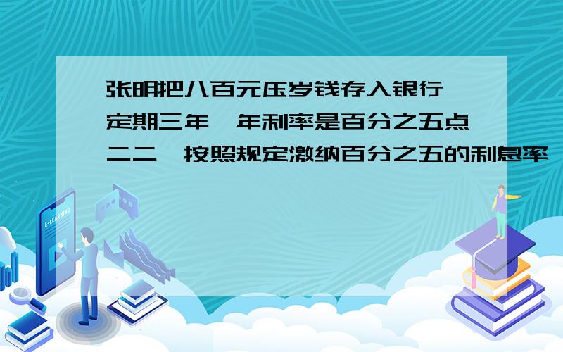 张明把八百元压岁钱存入银行,定期三年,年利率是百分之五点二二,按照规定激纳百分之五的利息率,到期时税后实得本息（ ）（四