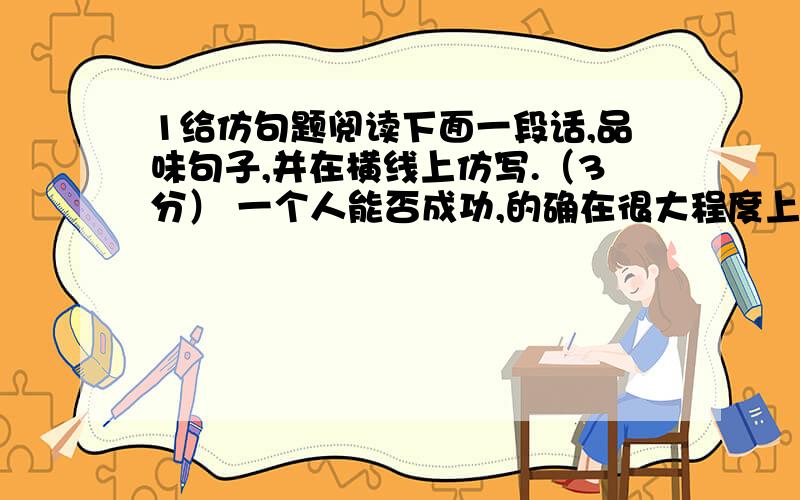 1给仿句题阅读下面一段话,品味句子,并在横线上仿写.（3分） 一个人能否成功,的确在很大程度上取决于他对待失败的态度.能