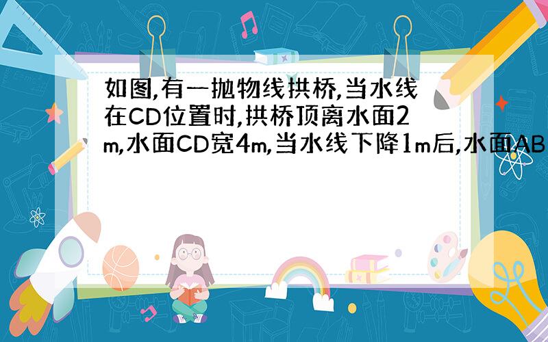 如图,有一抛物线拱桥,当水线在CD位置时,拱桥顶离水面2m,水面CD宽4m,当水线下降1m后,水面AB宽多少