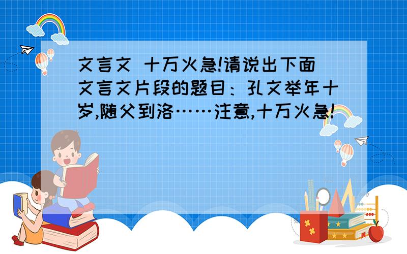 文言文 十万火急!请说出下面文言文片段的题目：孔文举年十岁,随父到洛……注意,十万火急!