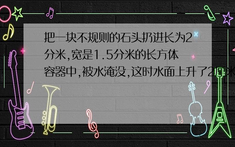 把一块不规则的石头扔进长为2分米,宽是1.5分米的长方体容器中,被水淹没,这时水面上升了2厘米,求这块