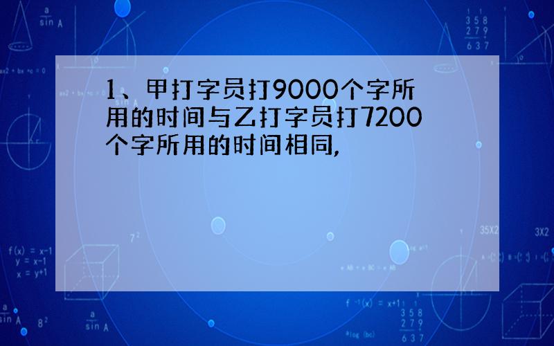 1、甲打字员打9000个字所用的时间与乙打字员打7200个字所用的时间相同,