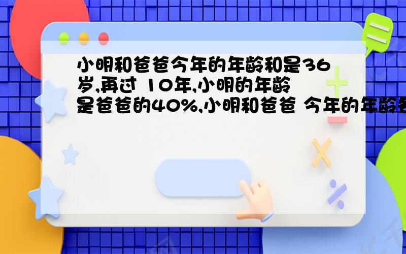 小明和爸爸今年的年龄和是36岁,再过 10年,小明的年龄是爸爸的40%,小明和爸爸 今年的年龄各多少