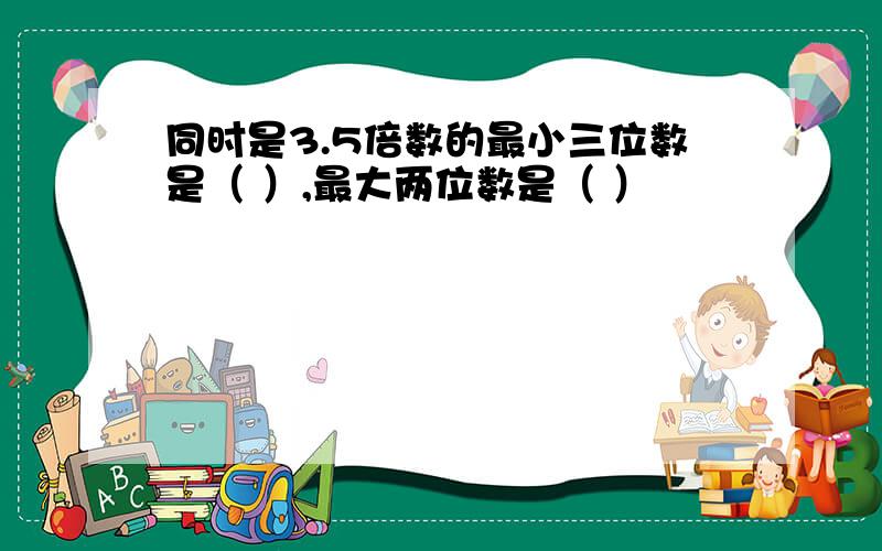 同时是3.5倍数的最小三位数是（ ）,最大两位数是（ ）