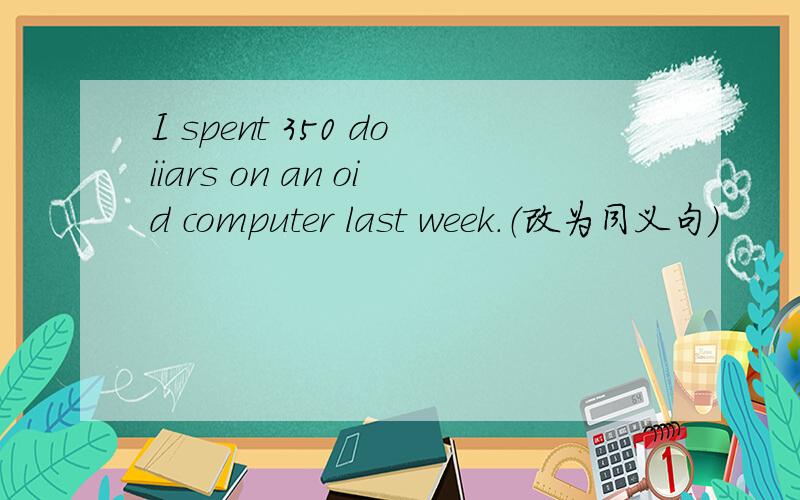 I spent 350 doiiars on an oid computer last week.（改为同义句）