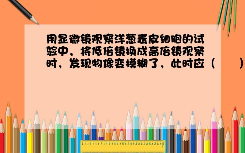 用显微镜观察洋葱表皮细胞的试验中，将低倍镜换成高倍镜观察时，发现物像变模糊了，此时应（　　）