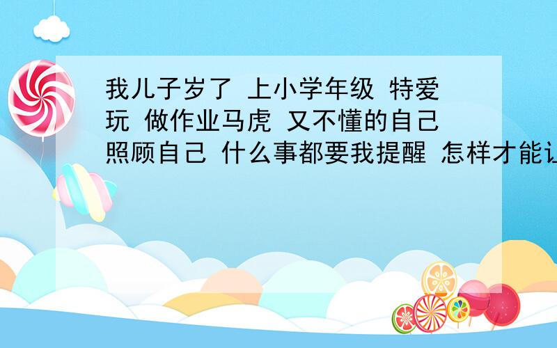 我儿子岁了 上小学年级 特爱玩 做作业马虎 又不懂的自己照顾自己 什么事都要我提醒 怎样才能让他变的好点