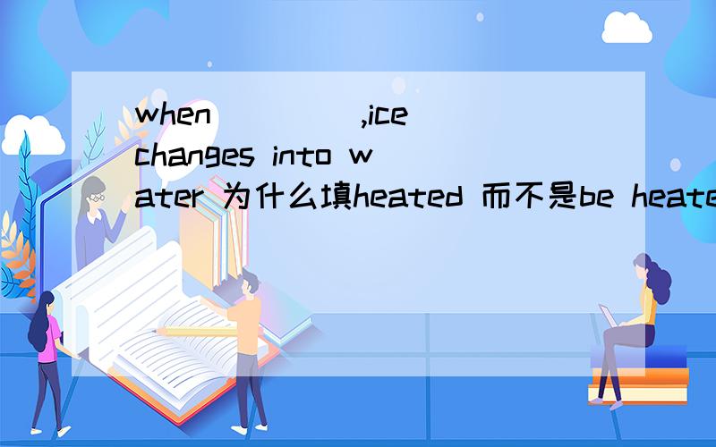 when____ ,ice changes into water 为什么填heated 而不是be heated 不是被