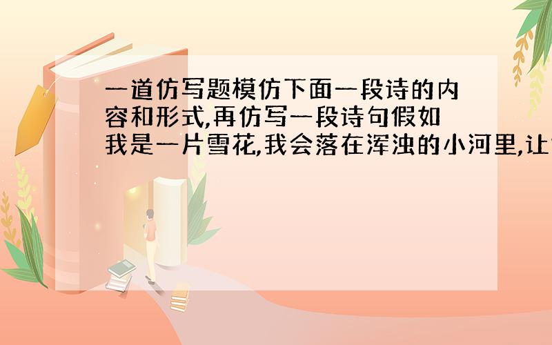 一道仿写题模仿下面一段诗的内容和形式,再仿写一段诗句假如我是一片雪花,我会落在浑浊的小河里,让她清澈见底,然后,我和鱼儿