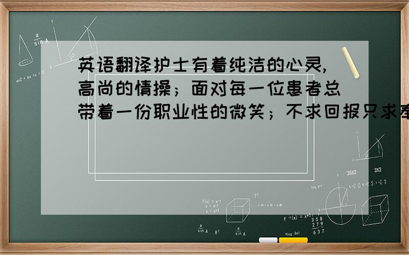 英语翻译护士有着纯洁的心灵,高尚的情操；面对每一位患者总带着一份职业性的微笑；不求回报只求奉献.护士所特有的人格魅力,以