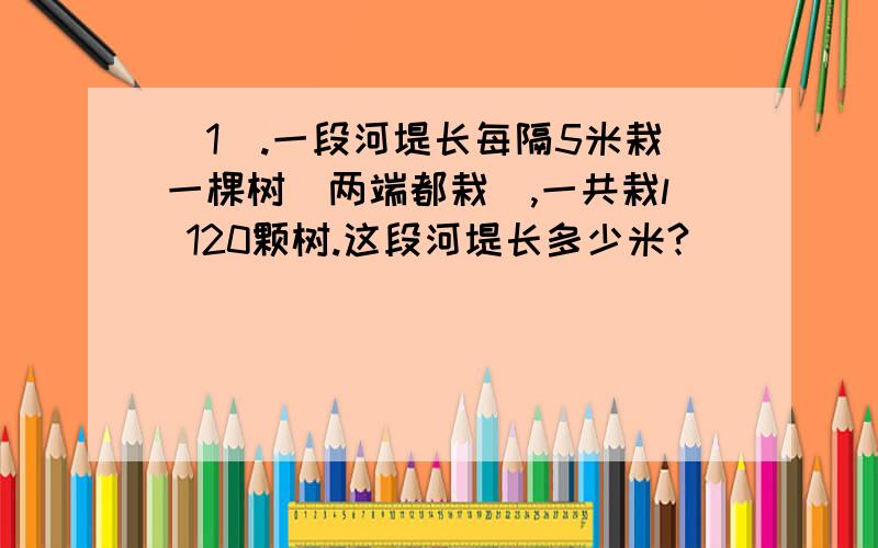 （1）.一段河堤长每隔5米栽一棵树(两端都栽),一共栽l 120颗树.这段河堤长多少米?