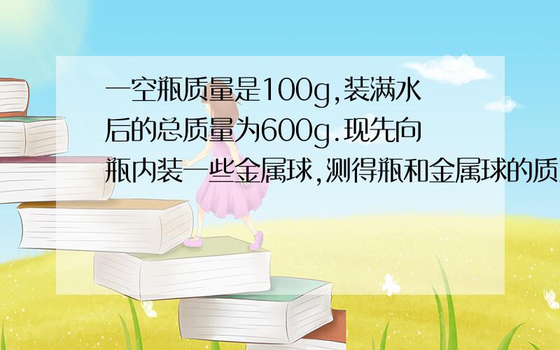 一空瓶质量是100g,装满水后的总质量为600g.现先向瓶内装一些金属球,测得瓶和金属球的质量为990g,然后向瓶内灌满