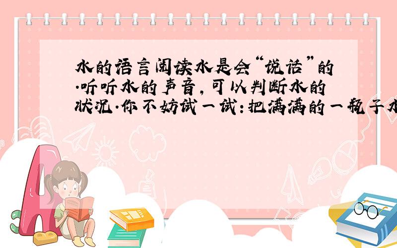 水的语言阅读水是会“说话”的.听听水的声音,可以判断水的状况.你不妨试一试：把满满的一瓶子水倒出来,水在噗噗作响,它在告