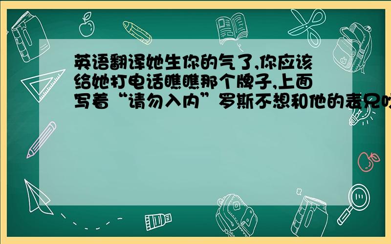 英语翻译她生你的气了,你应该给她打电话瞧瞧那个牌子,上面写着“请勿入内”罗斯不想和他的表兄吵架,因为他是她最好的朋友我妈