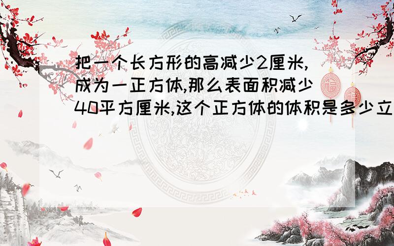 把一个长方形的高减少2厘米,成为一正方体,那么表面积减少40平方厘米,这个正方体的体积是多少立方厘米?