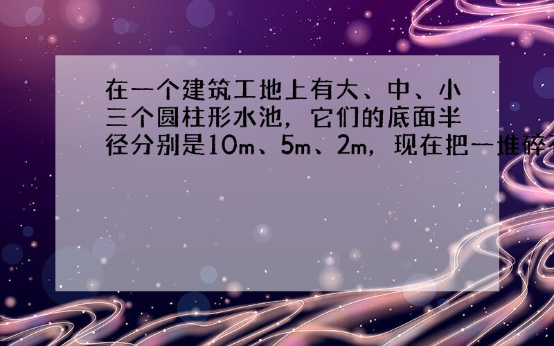 在一个建筑工地上有大、中、小三个圆柱形水池，它们的底面半径分别是10m、5m、2m，现在把一堆碎石分别装进中、小两个水池