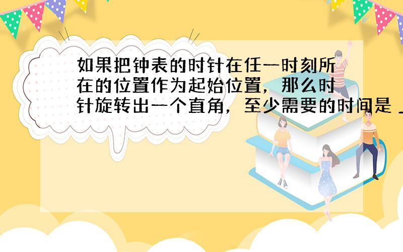 如果把钟表的时针在任一时刻所在的位置作为起始位置，那么时针旋转出一个直角，至少需要的时间是 ___ ．