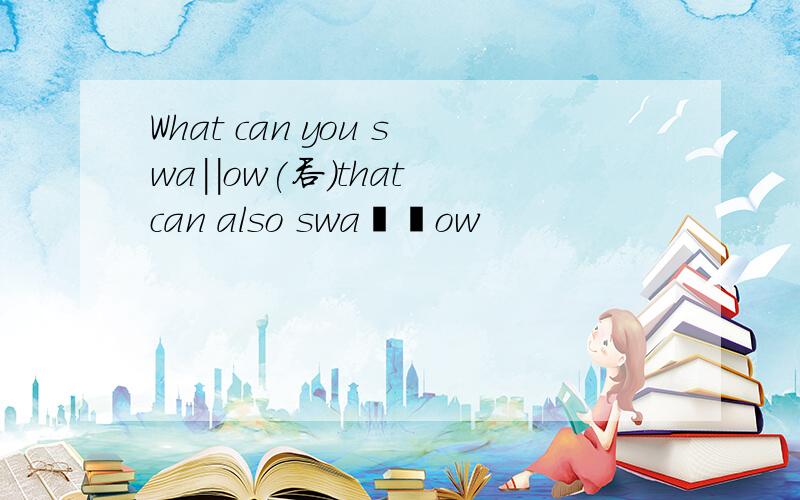 What can you swa｜｜ow(吞)that can also swa丨丨ow