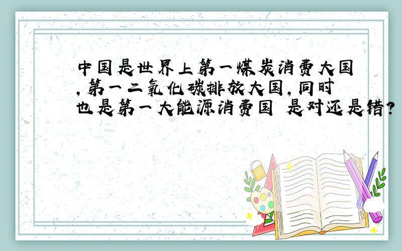 中国是世界上第一煤炭消费大国,第一二氧化碳排放大国,同时也是第一大能源消费国 是对还是错?