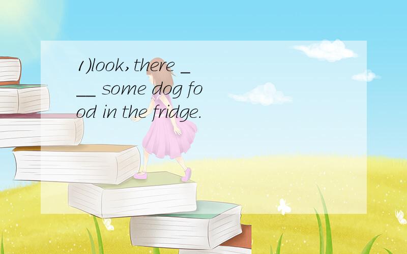 1）look,there ___ some dog food in the fridge.