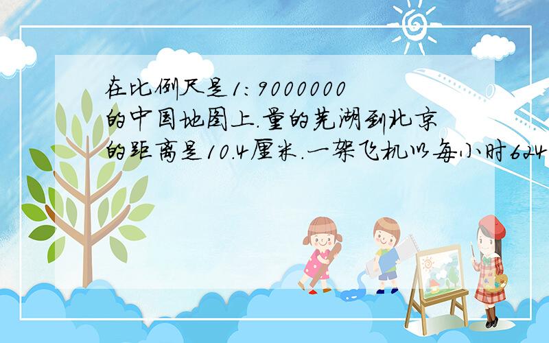 在比例尺是1:9000000的中国地图上.量的芜湖到北京的距离是10.4厘米.一架飞机以每小时624千米的速度从芜湖