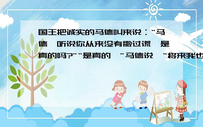 国王把诚实的马德叫来说：“马德,听说你从来没有撒过谎,是真的吗?”“是真的,”马德说,“将来我也不会撒谎!”几天后,国王