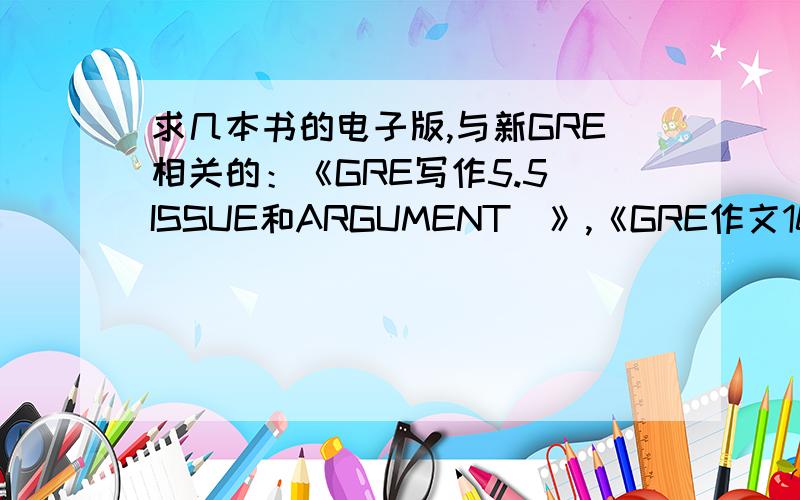 求几本书的电子版,与新GRE相关的：《GRE写作5.5（ISSUE和ARGUMENT）》,《GRE作文100（ISSUE