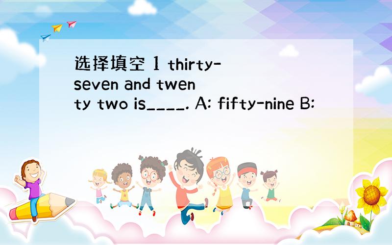 选择填空 1 thirty-seven and twenty two is____. A: fifty-nine B: