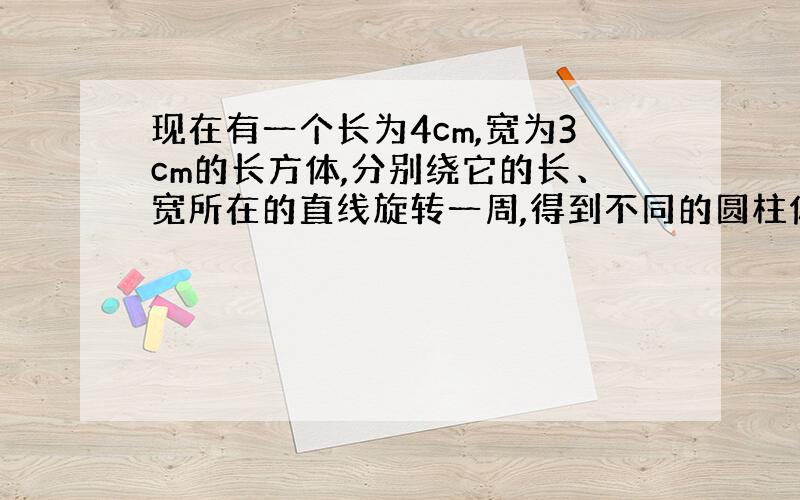 现在有一个长为4cm,宽为3cm的长方体,分别绕它的长、宽所在的直线旋转一周,得到不同的圆柱体,