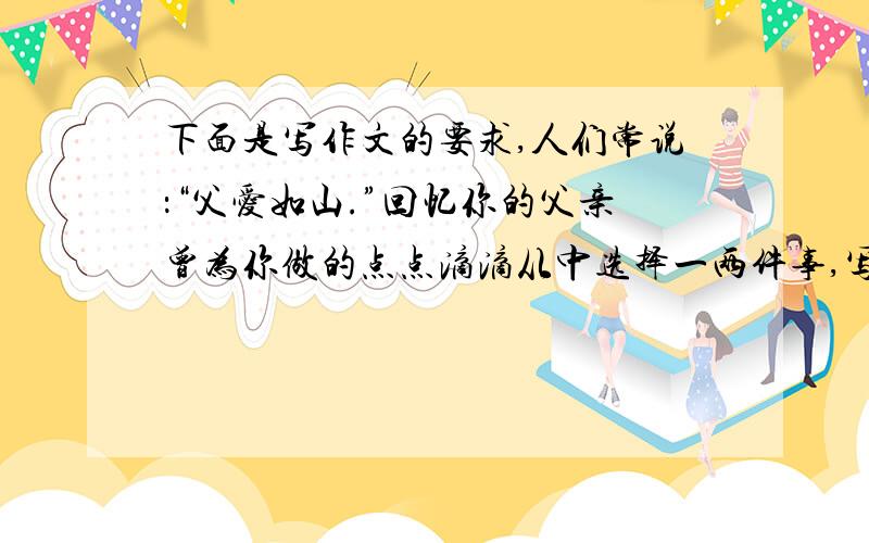 下面是写作文的要求,人们常说：“父爱如山.”回忆你的父亲曾为你做的点点滴滴从中选择一两件事,写一篇作文融入父亲对你的爱写