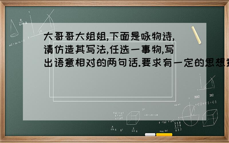 大哥哥大姐姐,下面是咏物诗,请仿造其写法,任选一事物,写出语意相对的两句话.要求有一定的思想意蕴,字数不必完全相同.例：