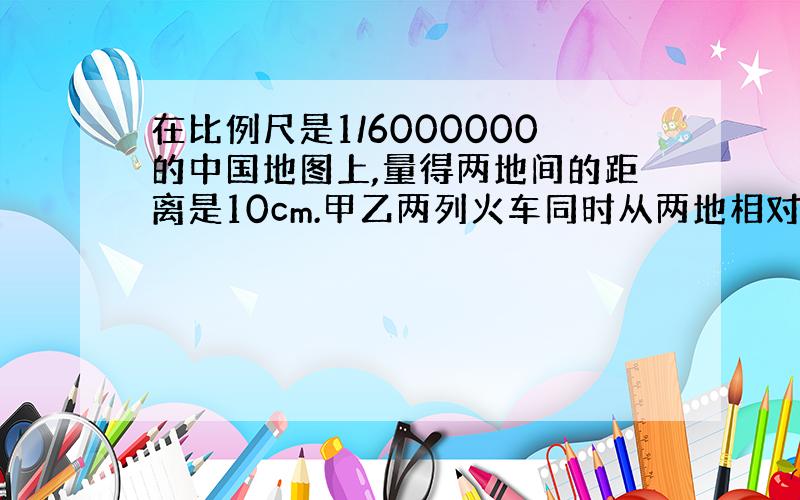 在比例尺是1/6000000的中国地图上,量得两地间的距离是10cm.甲乙两列火车同时从两地相对开出,6小时相遇