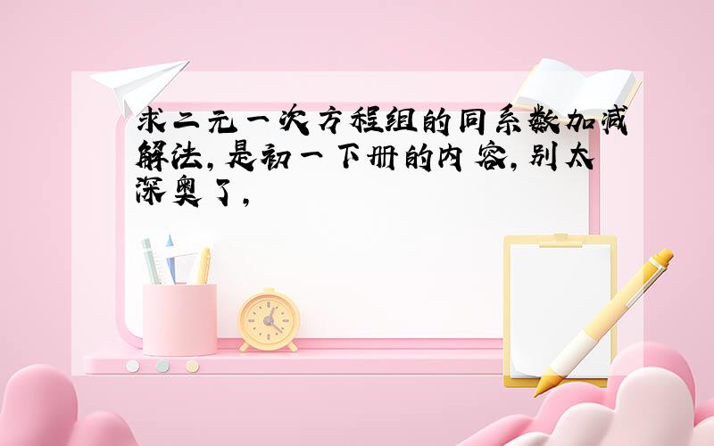 求二元一次方程组的同系数加减解法,是初一下册的内容,别太深奥了,