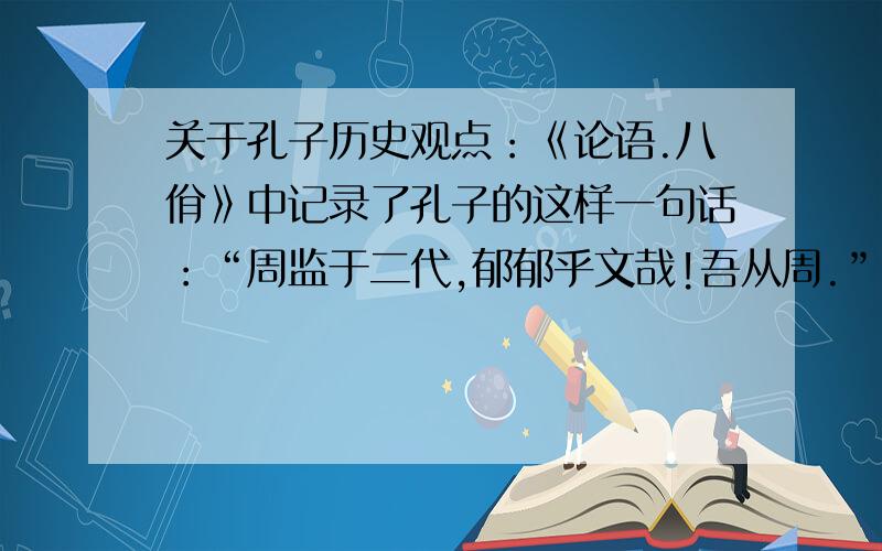 关于孔子历史观点：《论语.八佾》中记录了孔子的这样一句话：“周监于二代,郁郁乎文哉!吾从周.”