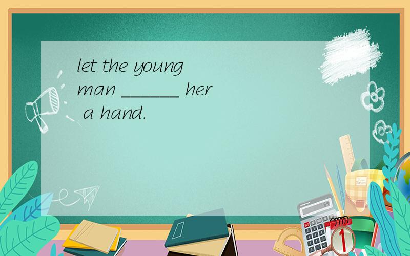 let the young man ______ her a hand.