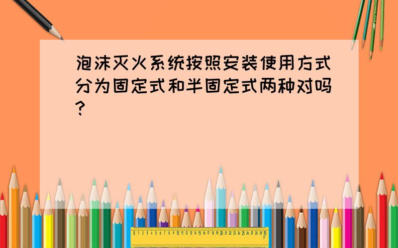 泡沫灭火系统按照安装使用方式分为固定式和半固定式两种对吗?