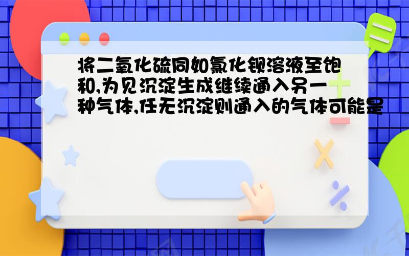 将二氧化硫同如氯化钡溶液至饱和,为见沉淀生成继续通入另一种气体,任无沉淀则通入的气体可能是