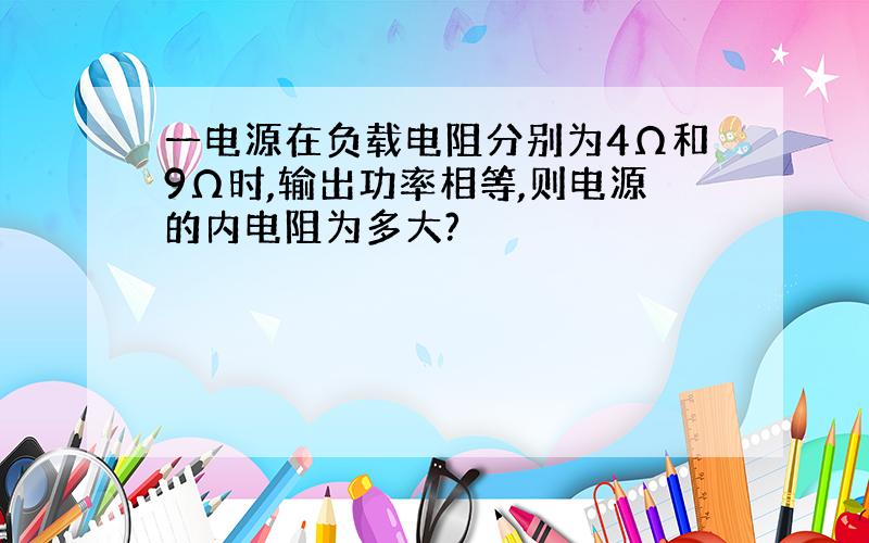 一电源在负载电阻分别为4Ω和9Ω时,输出功率相等,则电源的内电阻为多大?